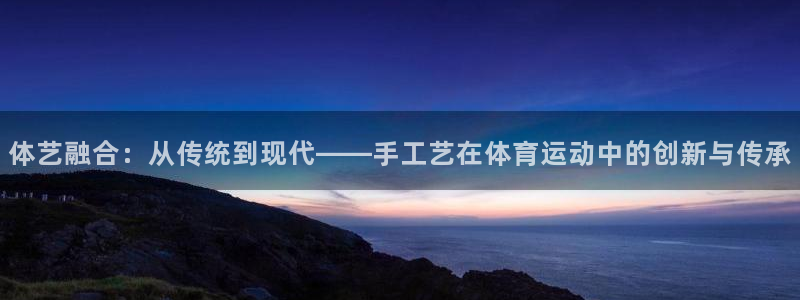 yy易游官网下载平台注册：体艺融合：从传统到现代——手工艺在